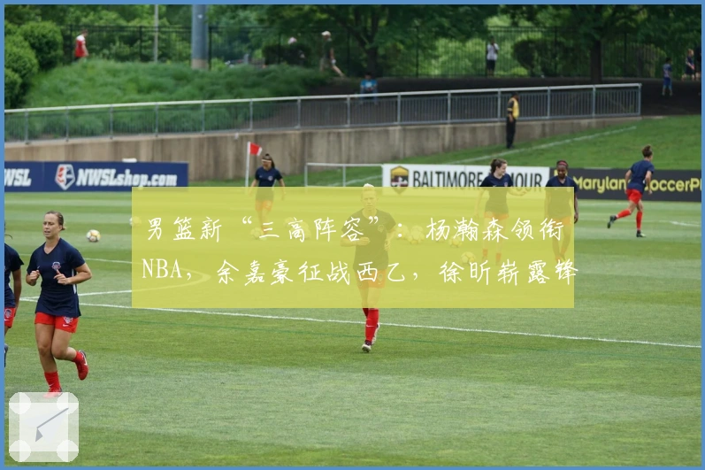 男篮新“三高阵容”：杨瀚森领衔NBA，余嘉豪征战西乙，徐昕崭露锋芒