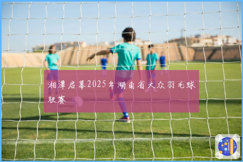 湘潭启幕2025年湖南省大众羽毛球联赛